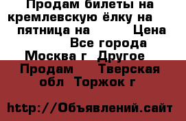 Продам билеты на кремлевскую ёлку на 29.12 пятница на 10.00 › Цена ­ 5 000 - Все города, Москва г. Другое » Продам   . Тверская обл.,Торжок г.